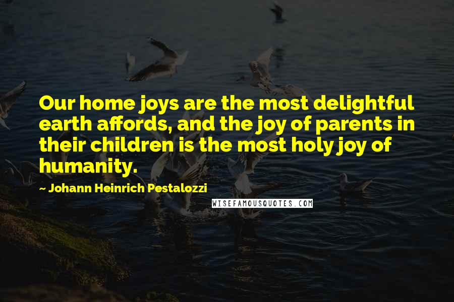 Johann Heinrich Pestalozzi Quotes: Our home joys are the most delightful earth affords, and the joy of parents in their children is the most holy joy of humanity.