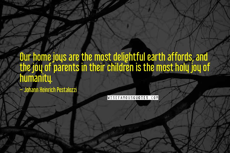 Johann Heinrich Pestalozzi Quotes: Our home joys are the most delightful earth affords, and the joy of parents in their children is the most holy joy of humanity.