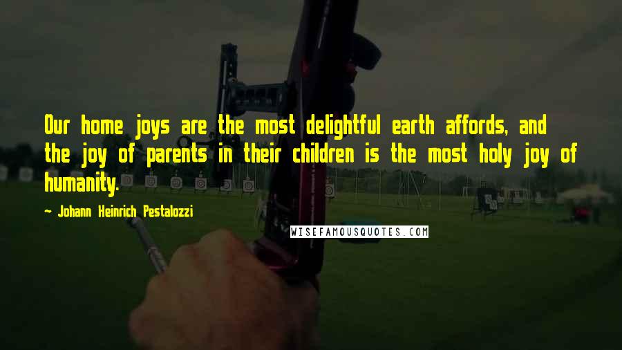 Johann Heinrich Pestalozzi Quotes: Our home joys are the most delightful earth affords, and the joy of parents in their children is the most holy joy of humanity.