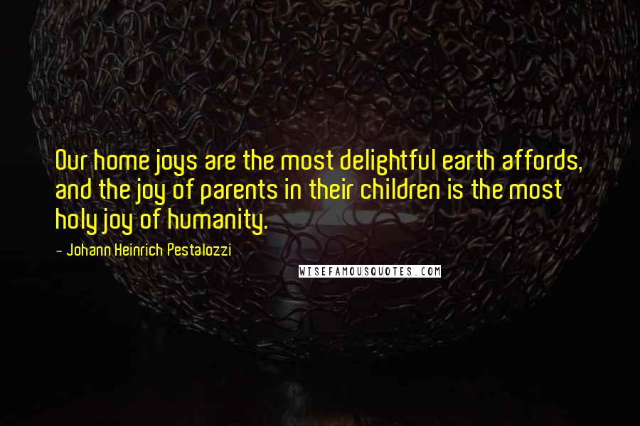 Johann Heinrich Pestalozzi Quotes: Our home joys are the most delightful earth affords, and the joy of parents in their children is the most holy joy of humanity.