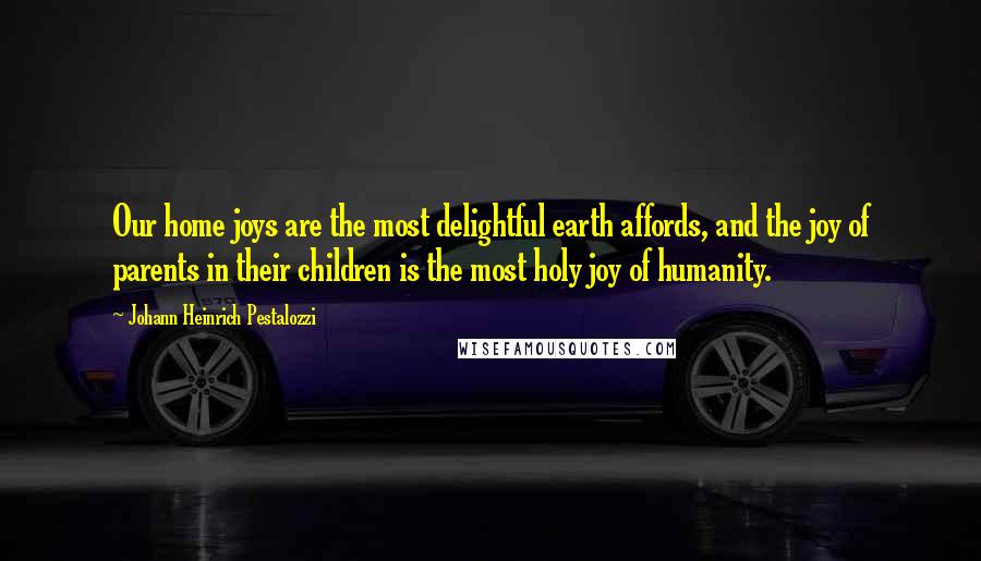 Johann Heinrich Pestalozzi Quotes: Our home joys are the most delightful earth affords, and the joy of parents in their children is the most holy joy of humanity.