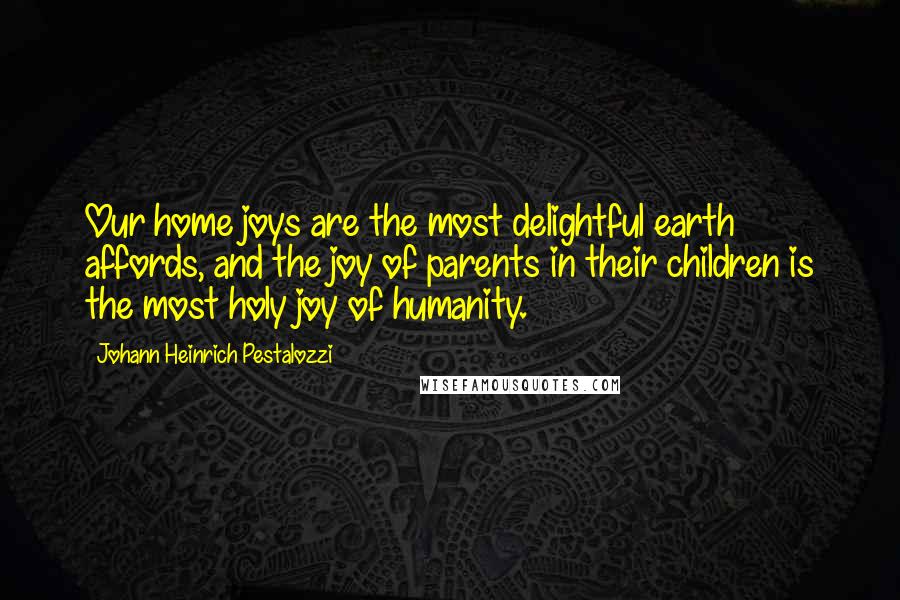 Johann Heinrich Pestalozzi Quotes: Our home joys are the most delightful earth affords, and the joy of parents in their children is the most holy joy of humanity.