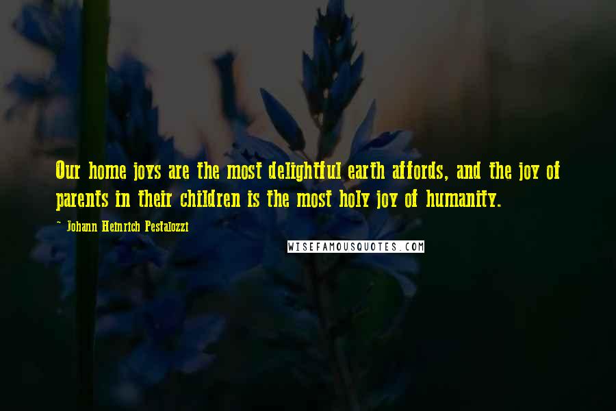 Johann Heinrich Pestalozzi Quotes: Our home joys are the most delightful earth affords, and the joy of parents in their children is the most holy joy of humanity.