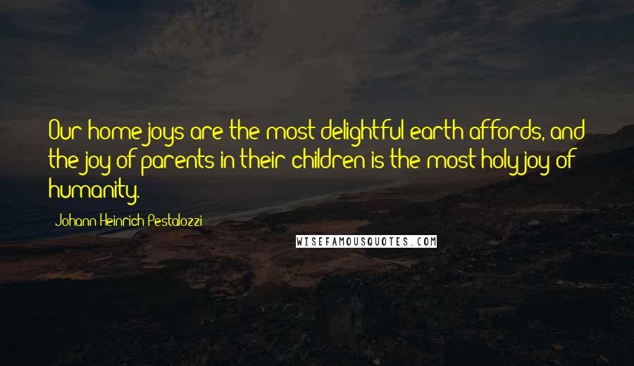 Johann Heinrich Pestalozzi Quotes: Our home joys are the most delightful earth affords, and the joy of parents in their children is the most holy joy of humanity.