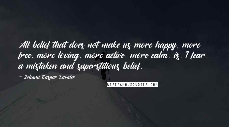 Johann Kaspar Lavater Quotes: All belief that does not make us more happy, more free, more loving, more active, more calm, is, I fear, a mistaken and superstitious belief.