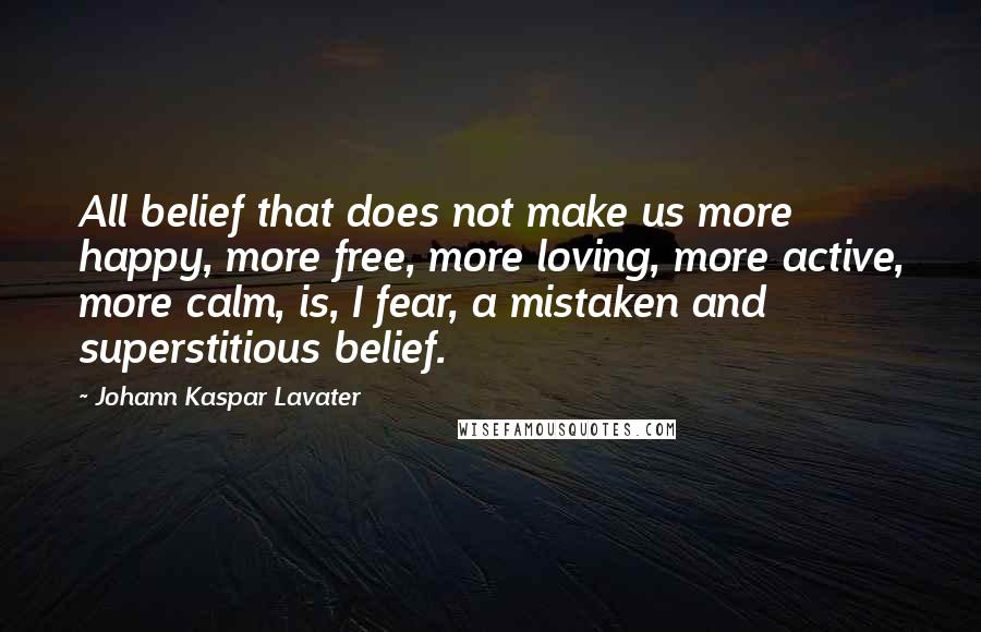 Johann Kaspar Lavater Quotes: All belief that does not make us more happy, more free, more loving, more active, more calm, is, I fear, a mistaken and superstitious belief.