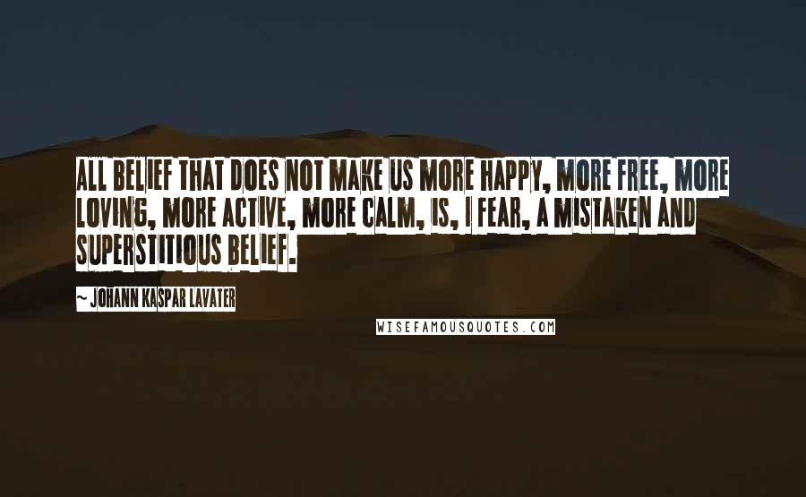 Johann Kaspar Lavater Quotes: All belief that does not make us more happy, more free, more loving, more active, more calm, is, I fear, a mistaken and superstitious belief.