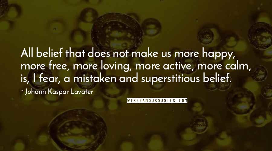 Johann Kaspar Lavater Quotes: All belief that does not make us more happy, more free, more loving, more active, more calm, is, I fear, a mistaken and superstitious belief.