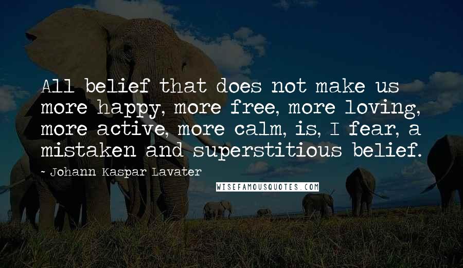 Johann Kaspar Lavater Quotes: All belief that does not make us more happy, more free, more loving, more active, more calm, is, I fear, a mistaken and superstitious belief.