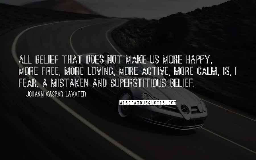 Johann Kaspar Lavater Quotes: All belief that does not make us more happy, more free, more loving, more active, more calm, is, I fear, a mistaken and superstitious belief.