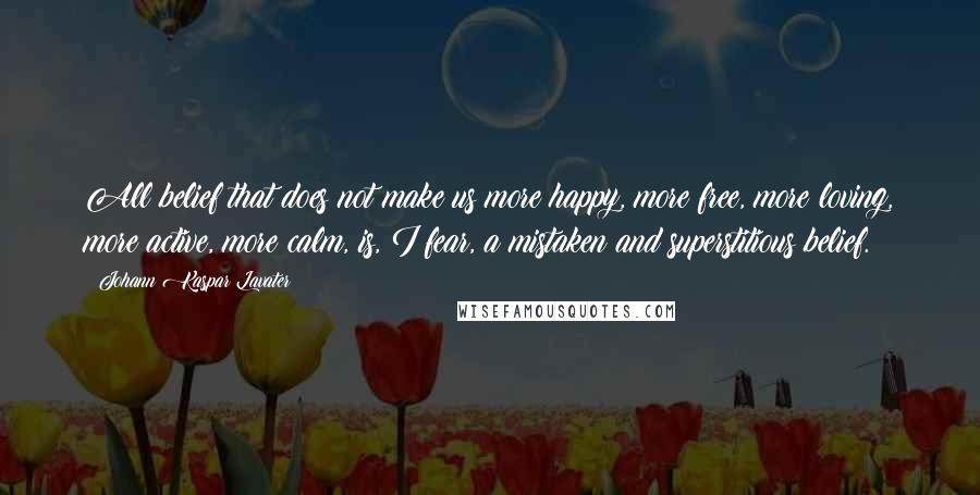 Johann Kaspar Lavater Quotes: All belief that does not make us more happy, more free, more loving, more active, more calm, is, I fear, a mistaken and superstitious belief.