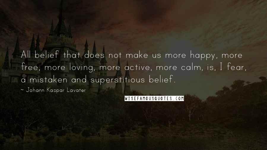 Johann Kaspar Lavater Quotes: All belief that does not make us more happy, more free, more loving, more active, more calm, is, I fear, a mistaken and superstitious belief.
