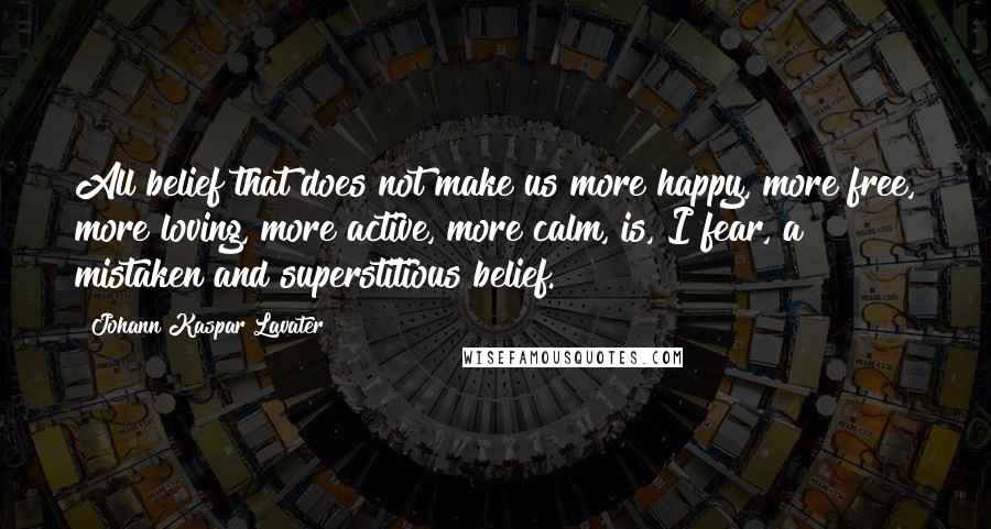 Johann Kaspar Lavater Quotes: All belief that does not make us more happy, more free, more loving, more active, more calm, is, I fear, a mistaken and superstitious belief.