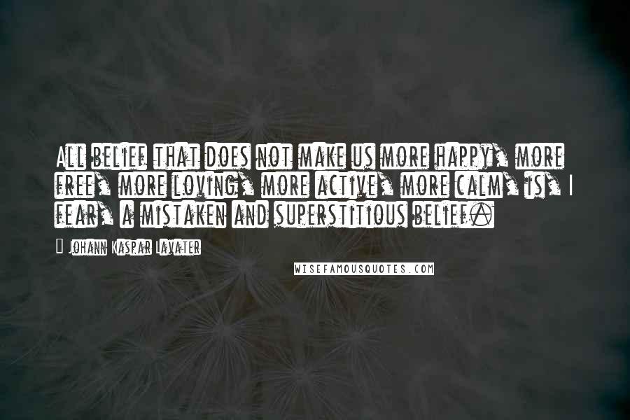 Johann Kaspar Lavater Quotes: All belief that does not make us more happy, more free, more loving, more active, more calm, is, I fear, a mistaken and superstitious belief.