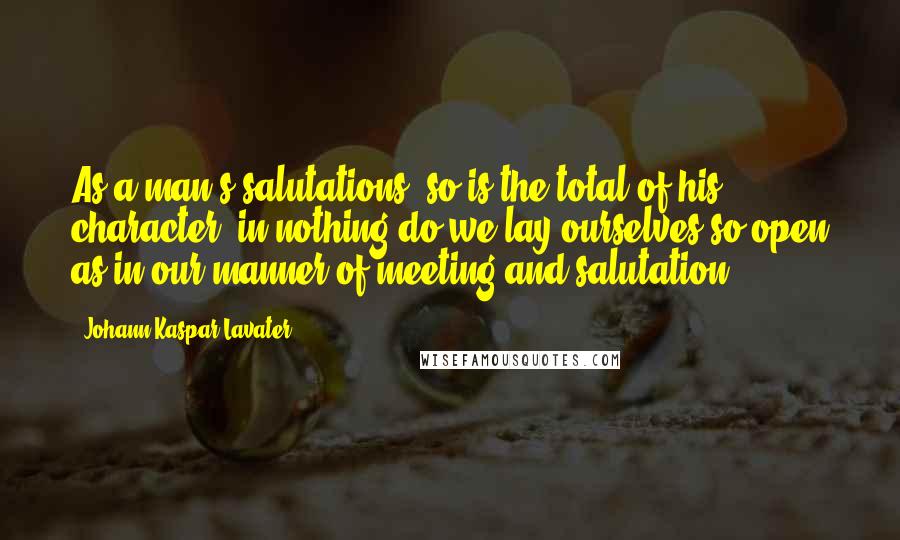 Johann Kaspar Lavater Quotes: As a man's salutations, so is the total of his character; in nothing do we lay ourselves so open as in our manner of meeting and salutation.