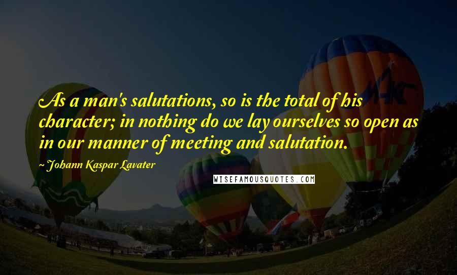 Johann Kaspar Lavater Quotes: As a man's salutations, so is the total of his character; in nothing do we lay ourselves so open as in our manner of meeting and salutation.