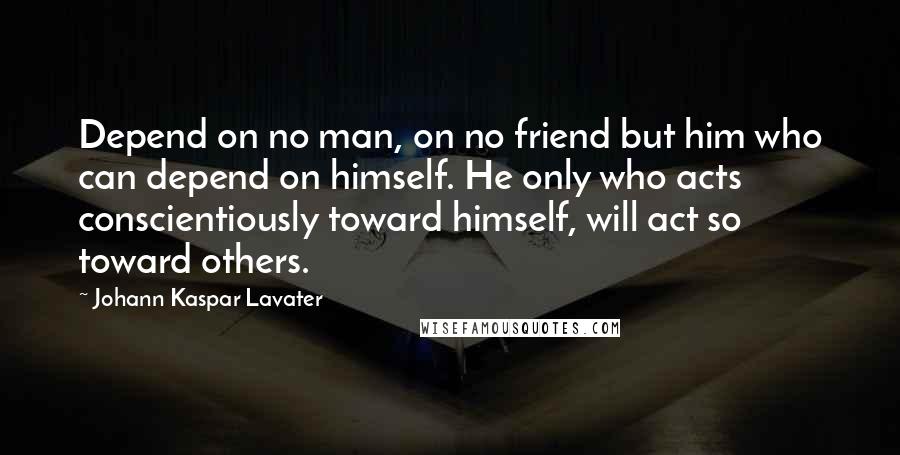 Johann Kaspar Lavater Quotes: Depend on no man, on no friend but him who can depend on himself. He only who acts conscientiously toward himself, will act so toward others.