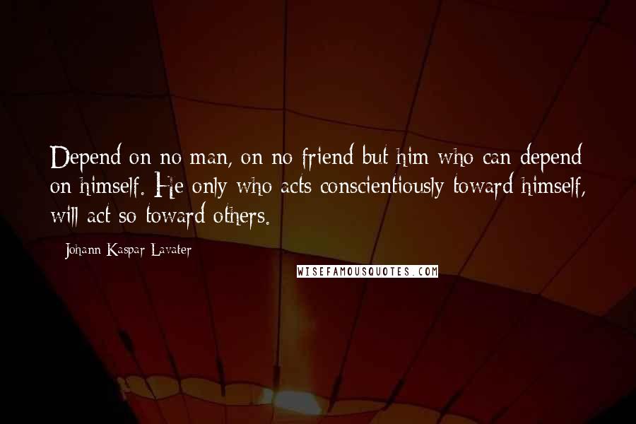 Johann Kaspar Lavater Quotes: Depend on no man, on no friend but him who can depend on himself. He only who acts conscientiously toward himself, will act so toward others.