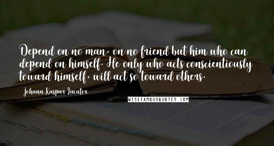 Johann Kaspar Lavater Quotes: Depend on no man, on no friend but him who can depend on himself. He only who acts conscientiously toward himself, will act so toward others.