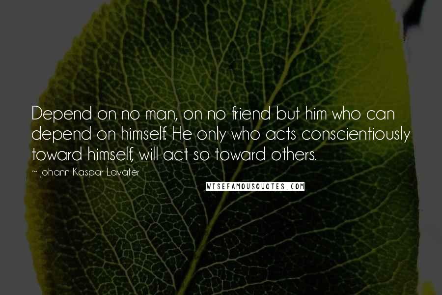 Johann Kaspar Lavater Quotes: Depend on no man, on no friend but him who can depend on himself. He only who acts conscientiously toward himself, will act so toward others.