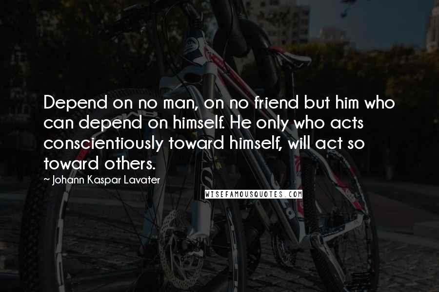 Johann Kaspar Lavater Quotes: Depend on no man, on no friend but him who can depend on himself. He only who acts conscientiously toward himself, will act so toward others.