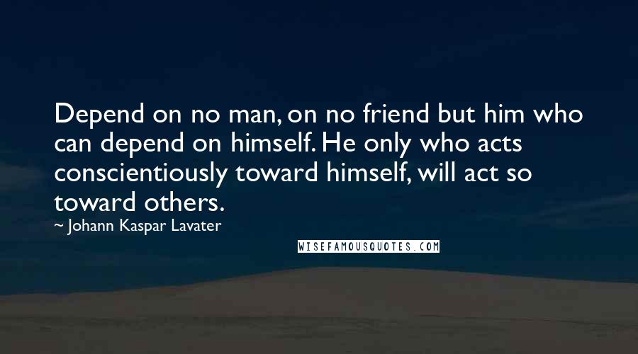 Johann Kaspar Lavater Quotes: Depend on no man, on no friend but him who can depend on himself. He only who acts conscientiously toward himself, will act so toward others.