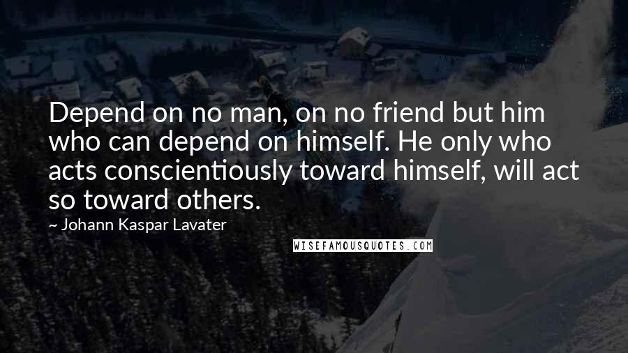 Johann Kaspar Lavater Quotes: Depend on no man, on no friend but him who can depend on himself. He only who acts conscientiously toward himself, will act so toward others.
