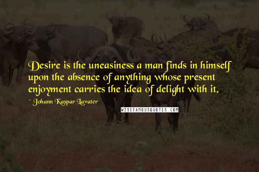 Johann Kaspar Lavater Quotes: Desire is the uneasiness a man finds in himself upon the absence of anything whose present enjoyment carries the idea of delight with it.