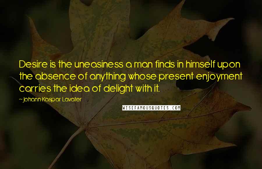 Johann Kaspar Lavater Quotes: Desire is the uneasiness a man finds in himself upon the absence of anything whose present enjoyment carries the idea of delight with it.