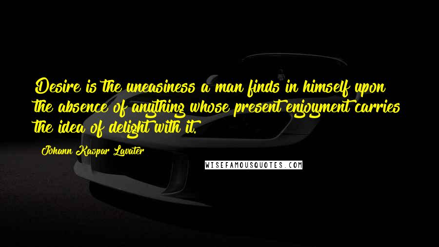 Johann Kaspar Lavater Quotes: Desire is the uneasiness a man finds in himself upon the absence of anything whose present enjoyment carries the idea of delight with it.