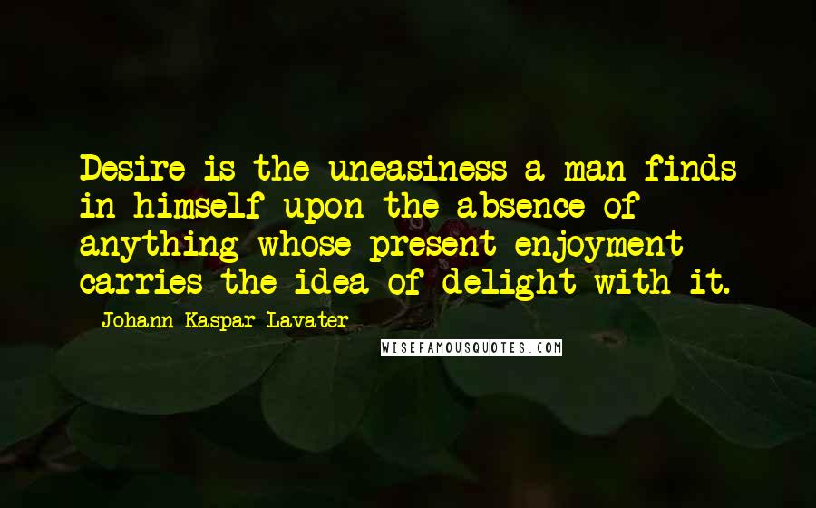 Johann Kaspar Lavater Quotes: Desire is the uneasiness a man finds in himself upon the absence of anything whose present enjoyment carries the idea of delight with it.