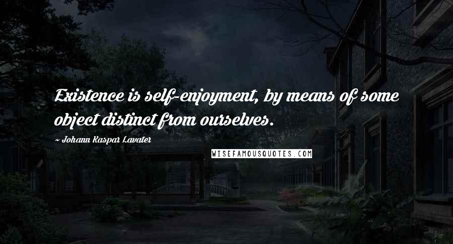 Johann Kaspar Lavater Quotes: Existence is self-enjoyment, by means of some object distinct from ourselves.