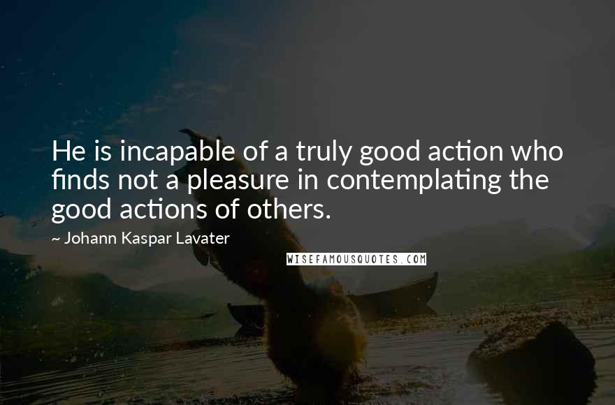 Johann Kaspar Lavater Quotes: He is incapable of a truly good action who finds not a pleasure in contemplating the good actions of others.