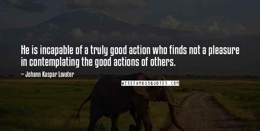 Johann Kaspar Lavater Quotes: He is incapable of a truly good action who finds not a pleasure in contemplating the good actions of others.