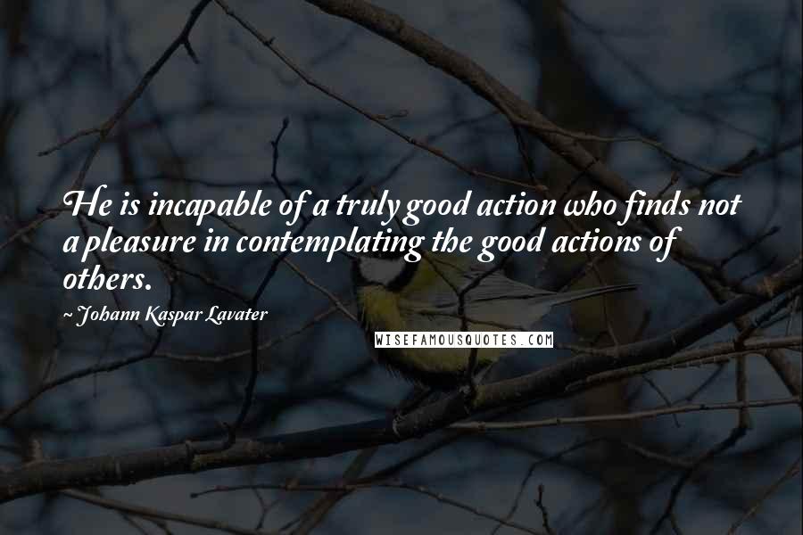 Johann Kaspar Lavater Quotes: He is incapable of a truly good action who finds not a pleasure in contemplating the good actions of others.