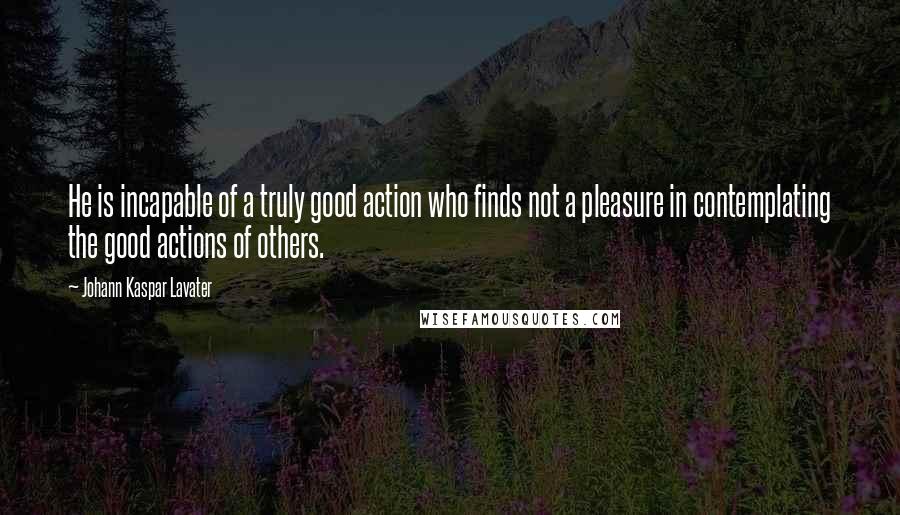 Johann Kaspar Lavater Quotes: He is incapable of a truly good action who finds not a pleasure in contemplating the good actions of others.