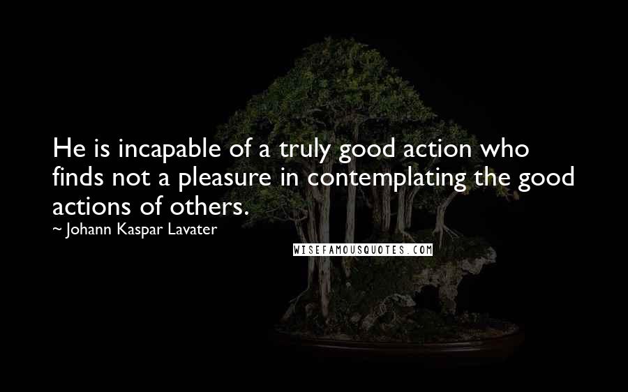 Johann Kaspar Lavater Quotes: He is incapable of a truly good action who finds not a pleasure in contemplating the good actions of others.