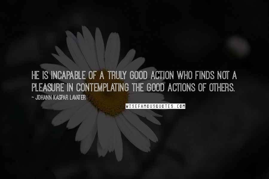 Johann Kaspar Lavater Quotes: He is incapable of a truly good action who finds not a pleasure in contemplating the good actions of others.