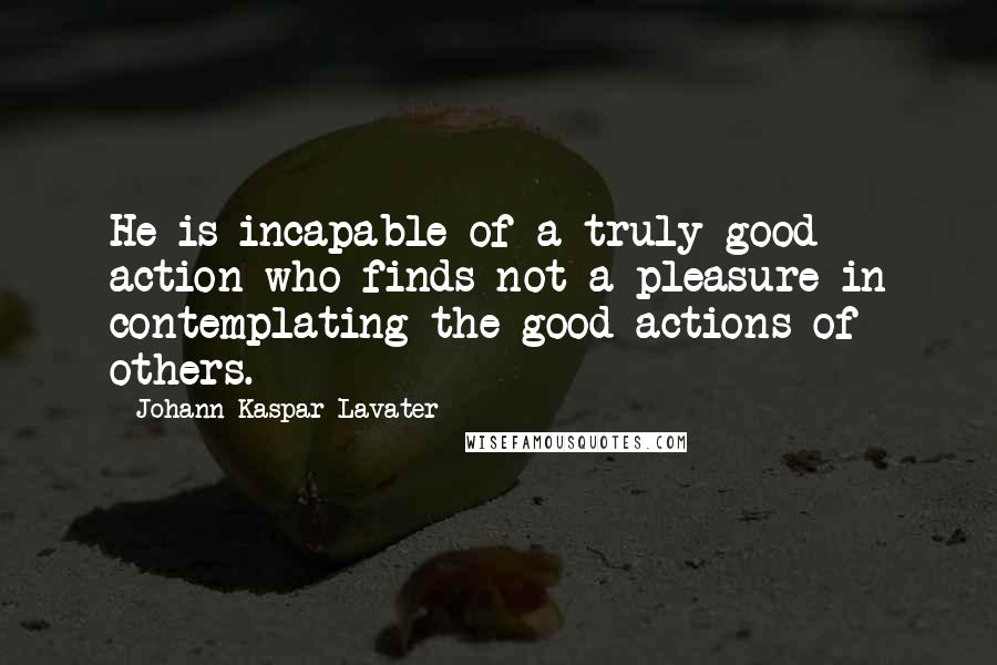 Johann Kaspar Lavater Quotes: He is incapable of a truly good action who finds not a pleasure in contemplating the good actions of others.