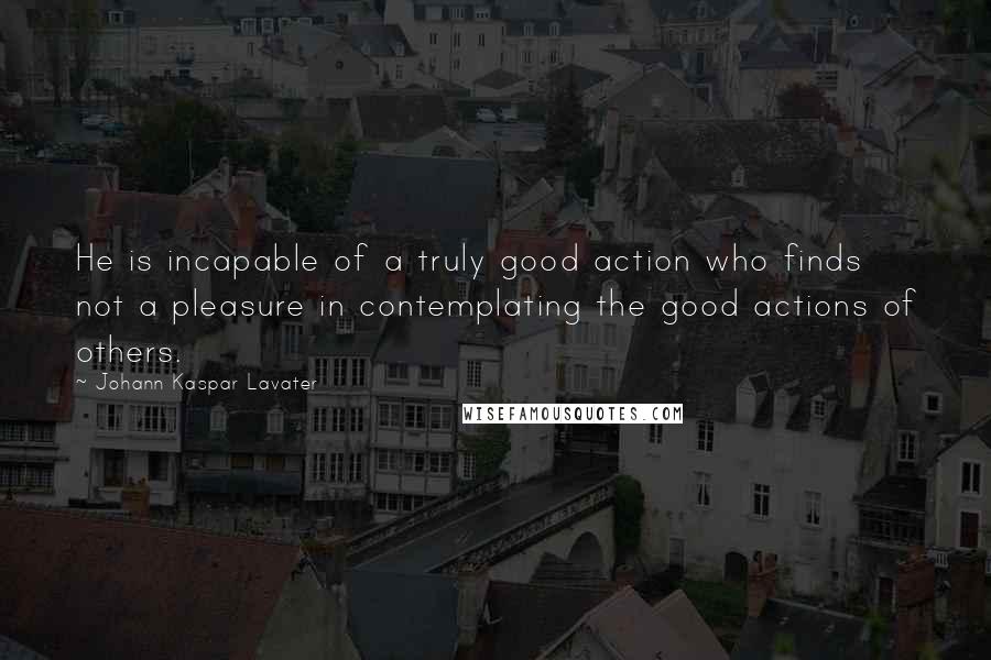 Johann Kaspar Lavater Quotes: He is incapable of a truly good action who finds not a pleasure in contemplating the good actions of others.