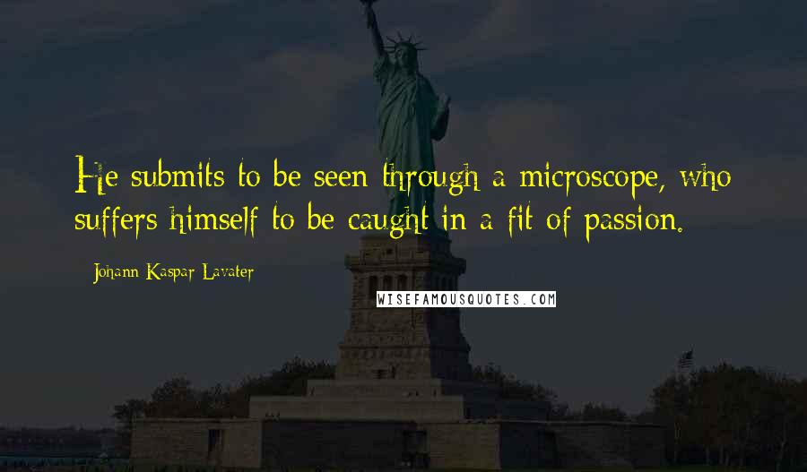 Johann Kaspar Lavater Quotes: He submits to be seen through a microscope, who suffers himself to be caught in a fit of passion.