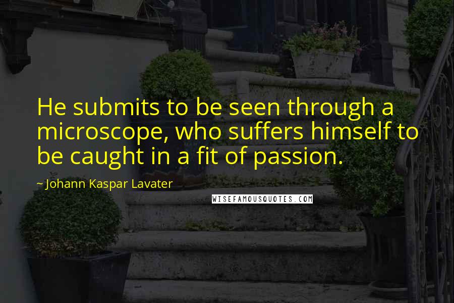 Johann Kaspar Lavater Quotes: He submits to be seen through a microscope, who suffers himself to be caught in a fit of passion.