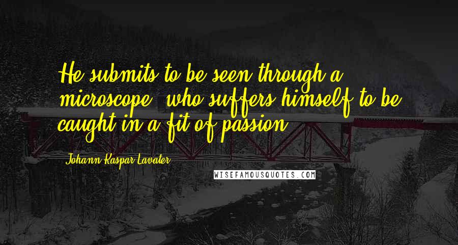 Johann Kaspar Lavater Quotes: He submits to be seen through a microscope, who suffers himself to be caught in a fit of passion.