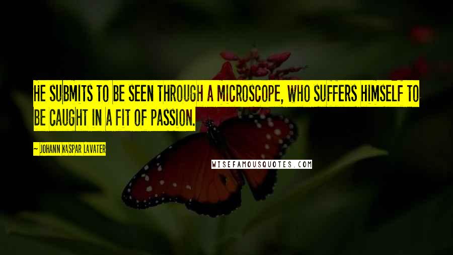 Johann Kaspar Lavater Quotes: He submits to be seen through a microscope, who suffers himself to be caught in a fit of passion.