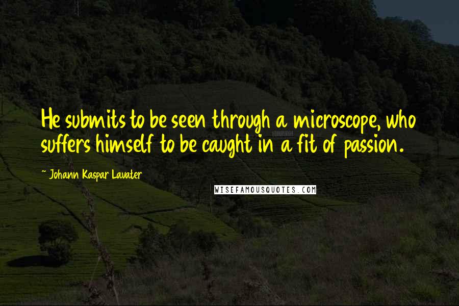 Johann Kaspar Lavater Quotes: He submits to be seen through a microscope, who suffers himself to be caught in a fit of passion.