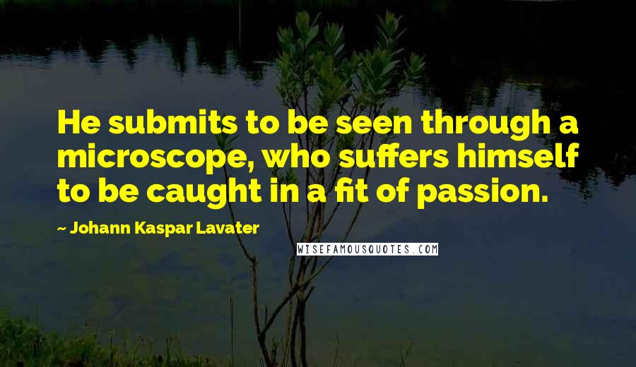 Johann Kaspar Lavater Quotes: He submits to be seen through a microscope, who suffers himself to be caught in a fit of passion.