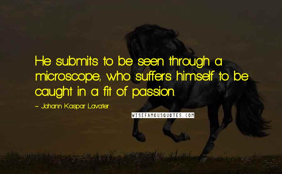 Johann Kaspar Lavater Quotes: He submits to be seen through a microscope, who suffers himself to be caught in a fit of passion.