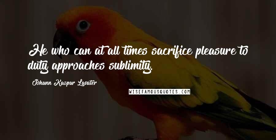Johann Kaspar Lavater Quotes: He who can at all times sacrifice pleasure to duty approaches sublimity.