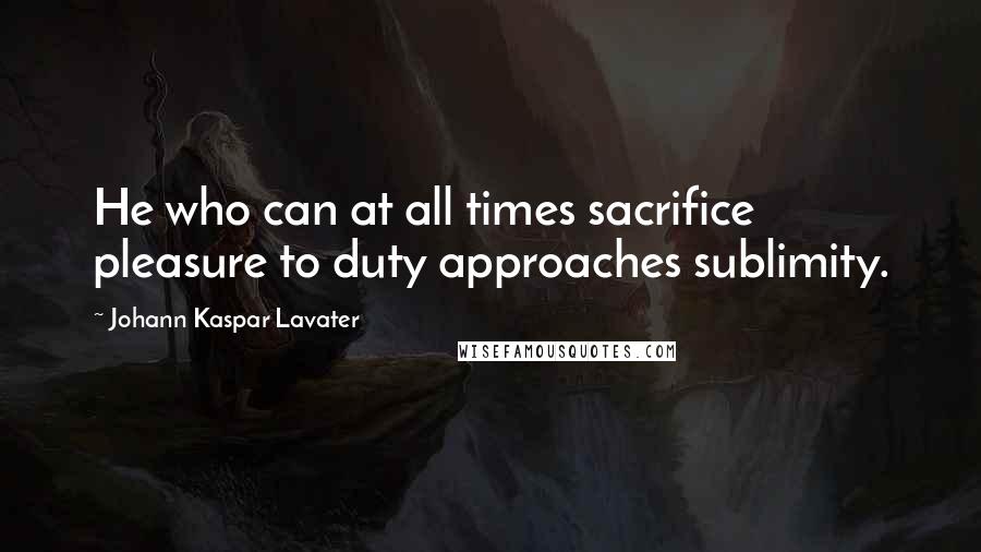 Johann Kaspar Lavater Quotes: He who can at all times sacrifice pleasure to duty approaches sublimity.