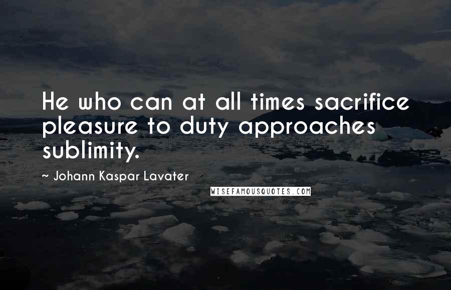 Johann Kaspar Lavater Quotes: He who can at all times sacrifice pleasure to duty approaches sublimity.